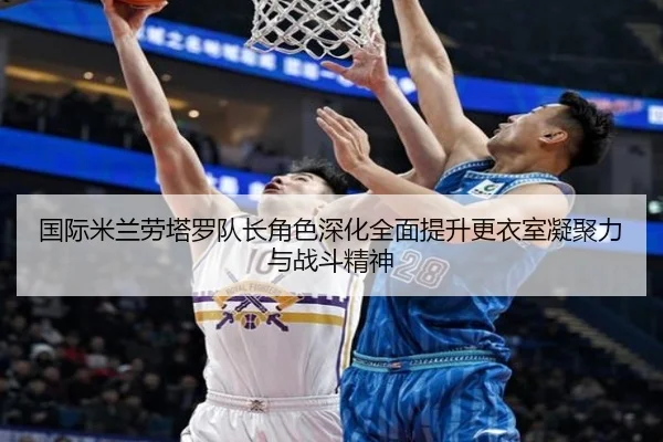 国际米兰劳塔罗队长角色深化全面提升更衣室凝聚力与战斗精神