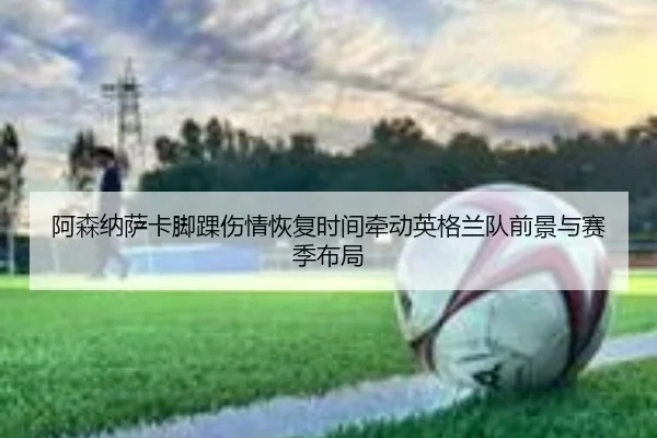 阿森纳萨卡脚踝伤情恢复时间牵动英格兰队前景与赛季布局