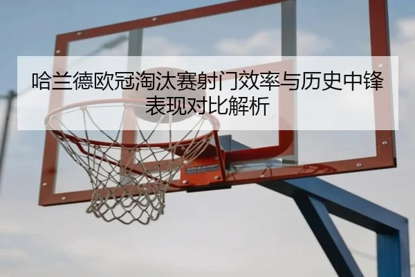 哈兰德欧冠淘汰赛射门效率与历史中锋表现对比解析