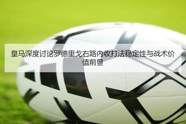 皇马深度讨论罗德里戈右路内收打法稳定性与战术价值前景