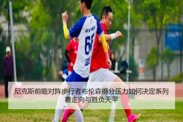 尼克斯前瞻对阵步行者布伦森得分压力如何决定系列赛走向与胜负天平