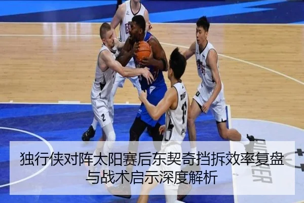 独行侠对阵太阳赛后东契奇挡拆效率复盘与战术启示深度解析
