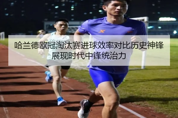 哈兰德欧冠淘汰赛进球效率对比历史神锋展现时代中锋统治力