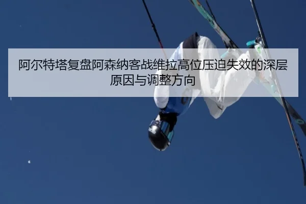 阿尔特塔复盘阿森纳客战维拉高位压迫失效的深层原因与调整方向