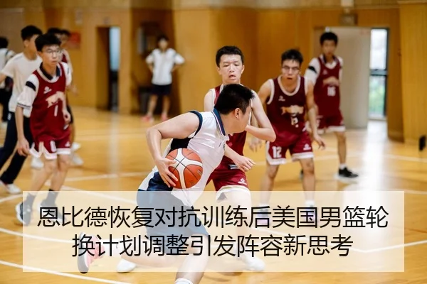 恩比德恢复对抗训练后美国男篮轮换计划调整引发阵容新思考