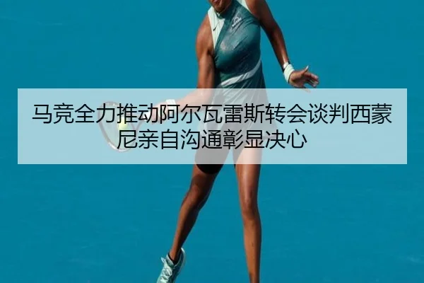 马竞全力推动阿尔瓦雷斯转会谈判西蒙尼亲自沟通彰显决心