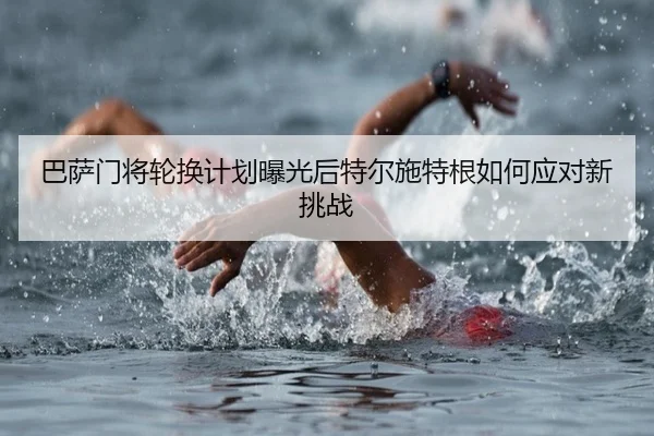 巴萨门将轮换计划曝光后特尔施特根如何应对新挑战